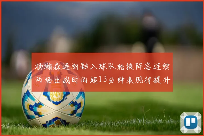 杨瀚森逐渐融入球队轮换阵容连续两场出战时间超13分钟表现待提升