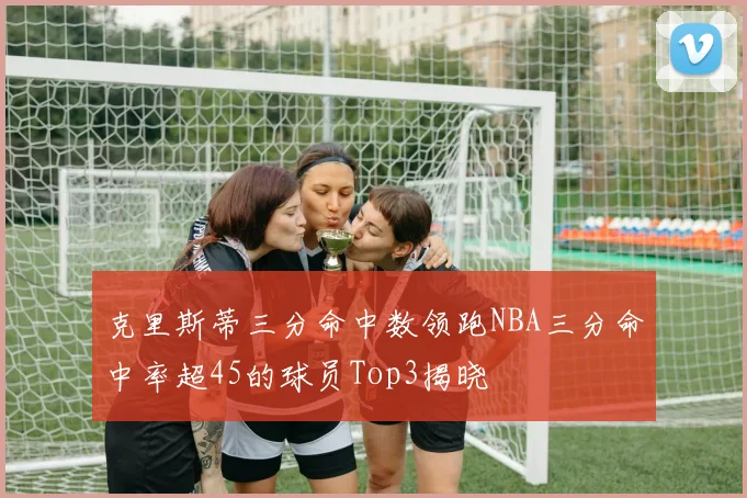 克里斯蒂三分命中数领跑NBA三分命中率超45的球员Top3揭晓