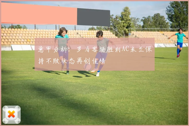 意甲分析：罗马客场胜利AC米兰保持不败状态再创佳绩