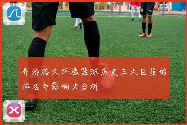 乔治格文评选篮球历史三大巨星的排名与影响力分析