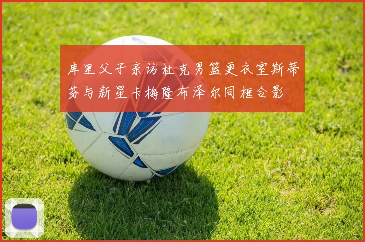 库里父子亲访杜克男篮更衣室斯蒂芬与新星卡梅隆布泽尔同框合影