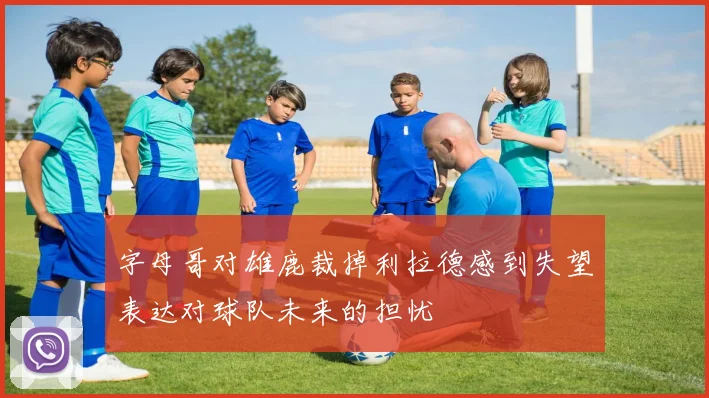 字母哥对雄鹿裁掉利拉德感到失望表达对球队未来的担忧