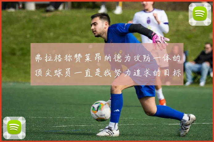 弗拉格称赞莱昂纳德为攻防一体的顶尖球员一直是我努力追求的目标