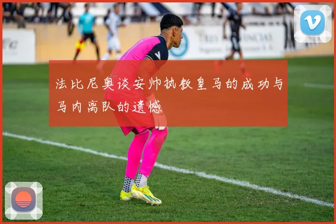 法比尼奥谈安帅执教皇马的成功与马内离队的遗憾