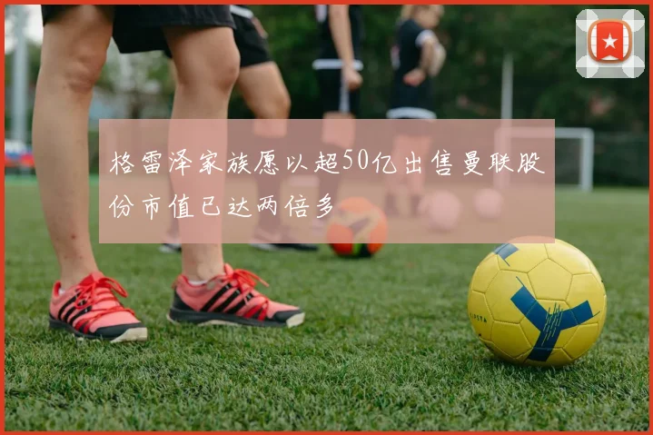 格雷泽家族愿以超50亿出售曼联股份市值已达两倍多