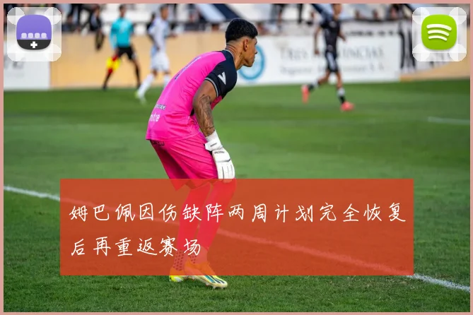 姆巴佩因伤缺阵两周计划完全恢复后再重返赛场