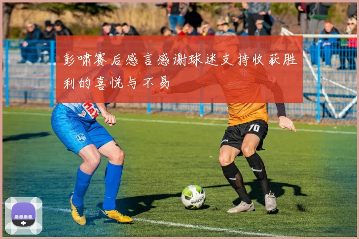 彭啸赛后感言感谢球迷支持收获胜利的喜悦与不易