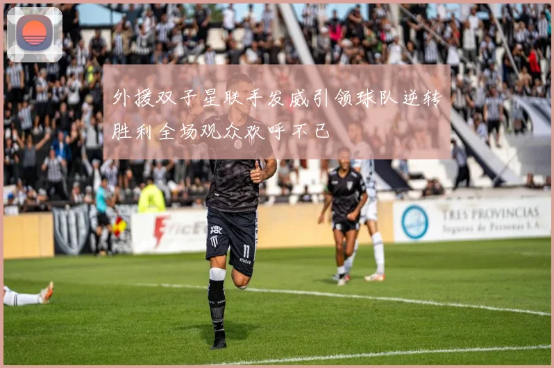外援双子星联手发威引领球队逆转胜利全场观众欢呼不已
