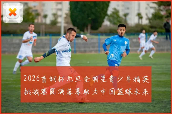 2026首钢杯元旦全明星青少年精英挑战赛圆满落幕助力中国篮球未来发展