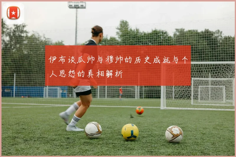 伊布谈瓜帅与穆帅的历史成就与个人恩怨的真相解析