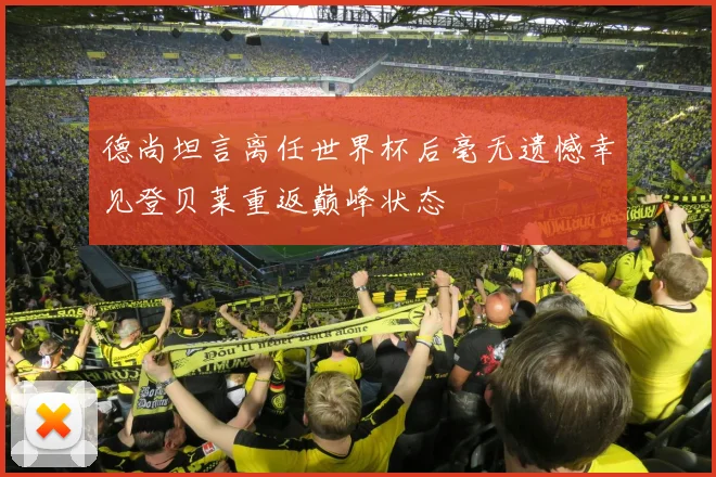 德尚坦言离任世界杯后毫无遗憾幸见登贝莱重返巅峰状态