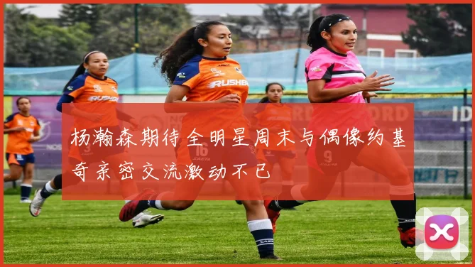 杨瀚森期待全明星周末与偶像约基奇亲密交流激动不已