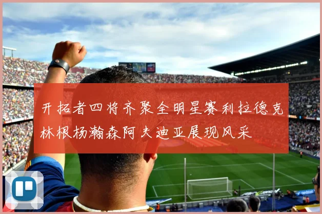 开拓者四将齐聚全明星赛利拉德克林根杨瀚森阿夫迪亚展现风采