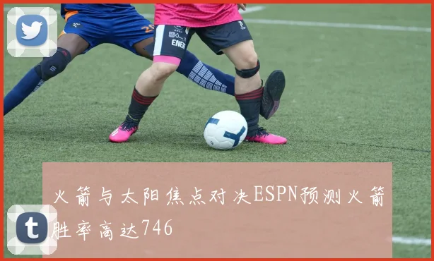 火箭与太阳焦点对决ESPN预测火箭胜率高达746