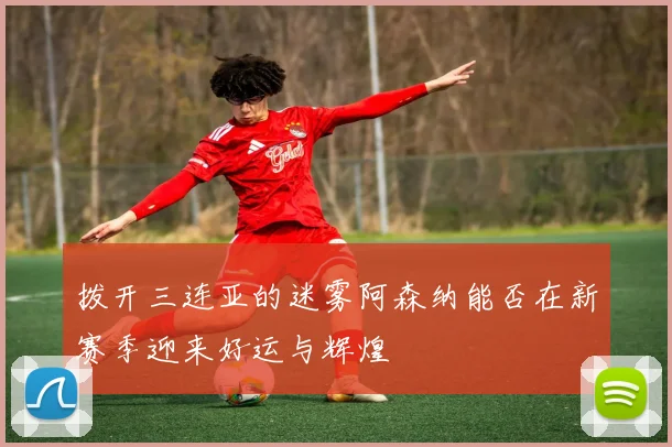 拨开三连亚的迷雾阿森纳能否在新赛季迎来好运与辉煌
