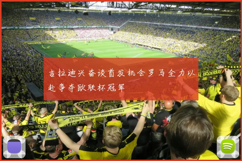 吉拉迪兴奋谈首发机会罗马全力以赴争夺欧联杯冠军