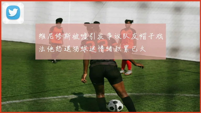 维尼修斯被嘘引发争议队友帽子戏法他怒退场球迷情绪积累已久