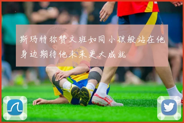 斯玛特称赞文班如同小孩般站在他身边期待他未来更大成就