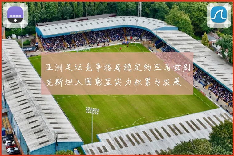 亚洲足坛竞争格局稳定约旦乌兹别克斯坦入围彰显实力积累与发展