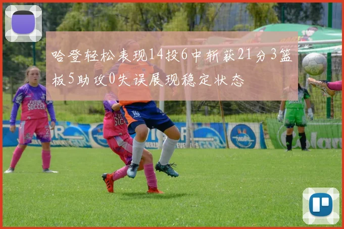 哈登轻松表现14投6中斩获21分3篮板5助攻0失误展现稳定状态