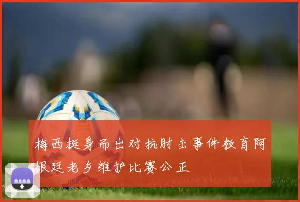 梅西挺身而出对抗肘击事件教育阿根廷老乡维护比赛公正