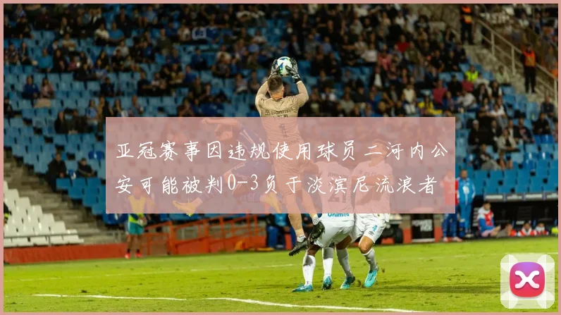 亚冠赛事因违规使用球员二河内公安可能被判0-3负于淡滨尼流浪者